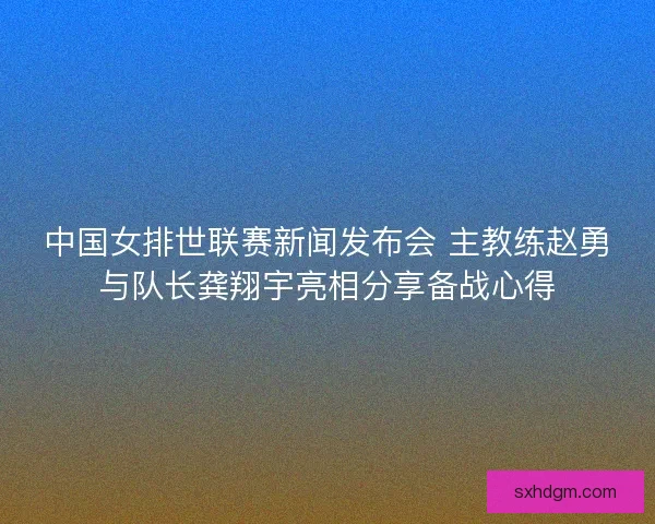 中国女排世联赛新闻发布会 主教练赵勇与队长龚翔宇亮相分享备战心得