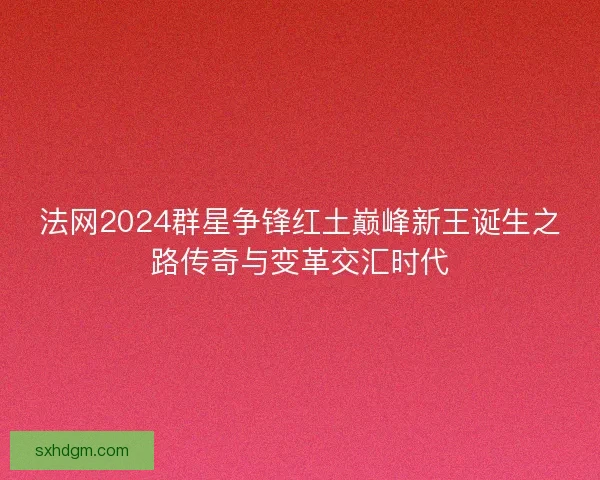 法网2024群星争锋红土巅峰新王诞生之路传奇与变革交汇时代