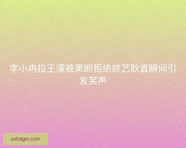 李小冉拉王濛被果断拒绝综艺耿直瞬间引发笑声