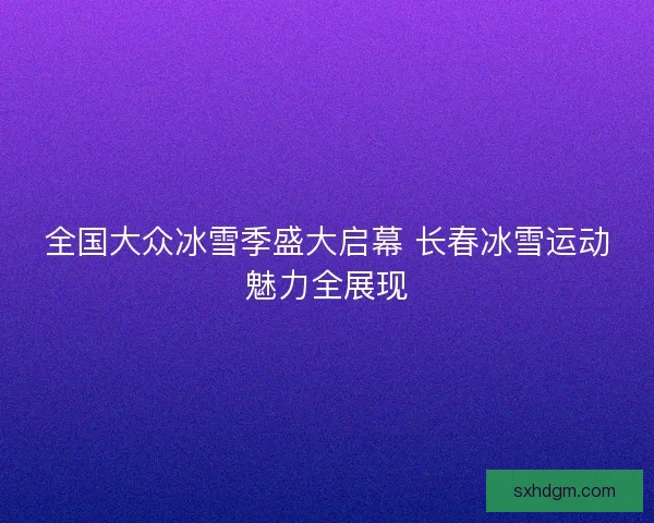 全国大众冰雪季盛大启幕 长春冰雪运动魅力全展现