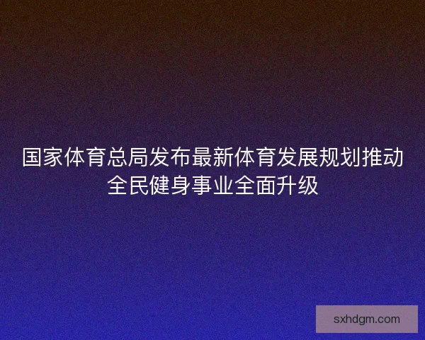 国家体育总局发布最新体育发展规划推动全民健身事业全面升级